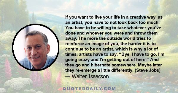 If you want to live your life in a creative way, as an artist, you have to not look back too much. You have to be willing to take whatever you’ve done and whoever you were and throw them away. The more the outside world 