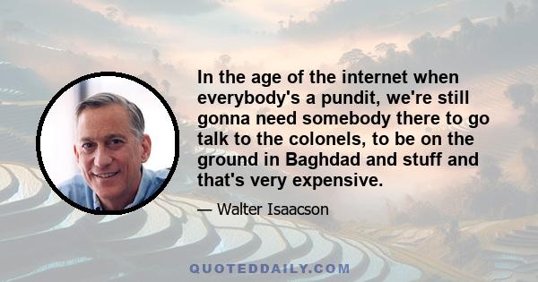 In the age of the internet when everybody's a pundit, we're still gonna need somebody there to go talk to the colonels, to be on the ground in Baghdad and stuff and that's very expensive.