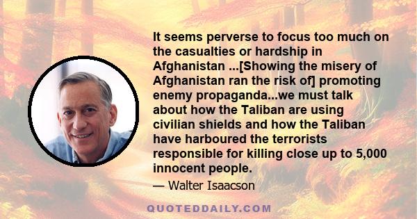 It seems perverse to focus too much on the casualties or hardship in Afghanistan ...[Showing the misery of Afghanistan ran the risk of] promoting enemy propaganda...we must talk about how the Taliban are using civilian