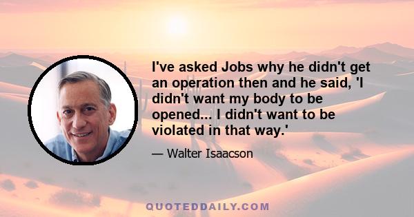 I've asked Jobs why he didn't get an operation then and he said, 'I didn't want my body to be opened... I didn't want to be violated in that way.'