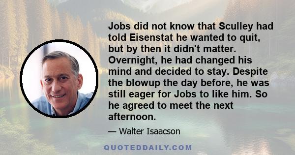 Jobs did not know that Sculley had told Eisenstat he wanted to quit, but by then it didn't matter. Overnight, he had changed his mind and decided to stay. Despite the blowup the day before, he was still eager for Jobs