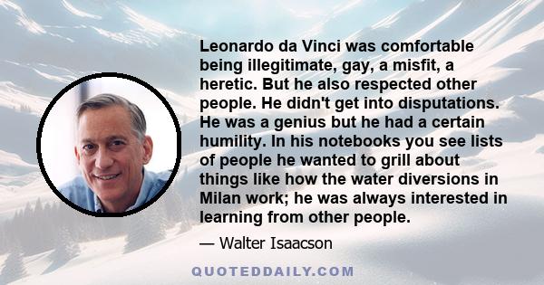 Leonardo da Vinci was comfortable being illegitimate, gay, a misfit, a heretic. But he also respected other people. He didn't get into disputations. He was a genius but he had a certain humility. In his notebooks you