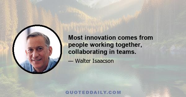 Most innovation comes from people working together, collaborating in teams.