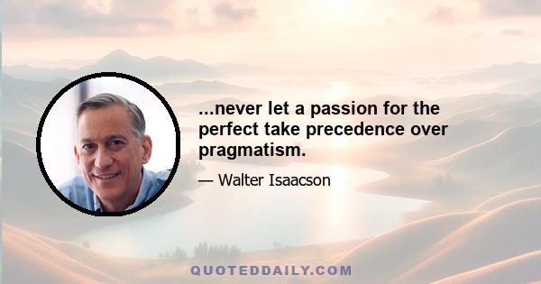 ...never let a passion for the perfect take precedence over pragmatism.