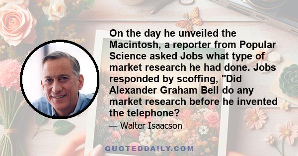 On the day he unveiled the Macintosh, a reporter from Popular Science asked Jobs what type of market research he had done. Jobs responded by scoffing, Did Alexander Graham Bell do any market research before he invented