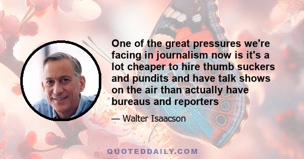 One of the great pressures we're facing in journalism now is it's a lot cheaper to hire thumb suckers and pundits and have talk shows on the air than actually have bureaus and reporters