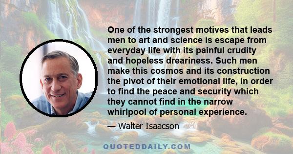 One of the strongest motives that leads men to art and science is escape from everyday life with its painful crudity and hopeless dreariness. Such men make this cosmos and its construction the pivot of their emotional