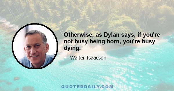 Otherwise, as Dylan says, if you're not busy being born, you're busy dying.