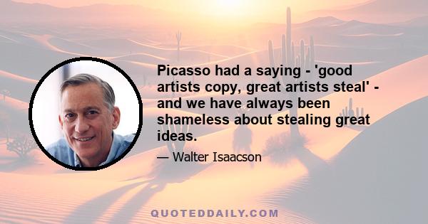 Picasso had a saying - 'good artists copy, great artists steal' - and we have always been shameless about stealing great ideas.