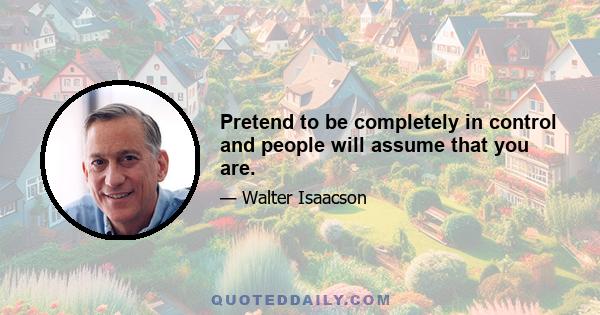 Pretend to be completely in control and people will assume that you are.