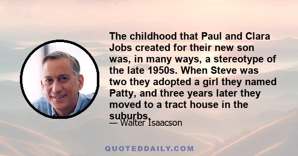 The childhood that Paul and Clara Jobs created for their new son was, in many ways, a stereotype of the late 1950s. When Steve was two they adopted a girl they named Patty, and three years later they moved to a tract