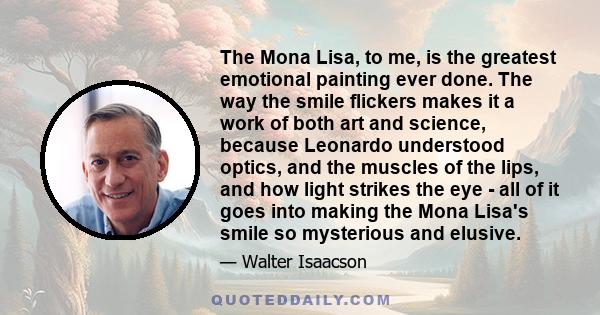 The Mona Lisa, to me, is the greatest emotional painting ever done. The way the smile flickers makes it a work of both art and science, because Leonardo understood optics, and the muscles of the lips, and how light