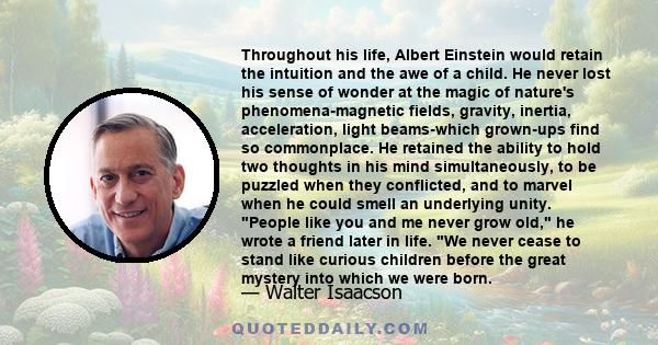 Throughout his life, Albert Einstein would retain the intuition and the awe of a child. He never lost his sense of wonder at the magic of nature's phenomena-magnetic fields, gravity, inertia, acceleration, light