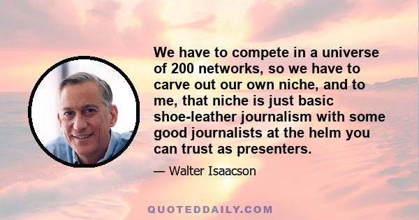 We have to compete in a universe of 200 networks, so we have to carve out our own niche, and to me, that niche is just basic shoe-leather journalism with some good journalists at the helm you can trust as presenters.