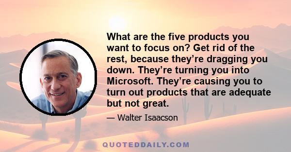 What are the five products you want to focus on? Get rid of the rest, because they’re dragging you down. They’re turning you into Microsoft. They’re causing you to turn out products that are adequate but not great.