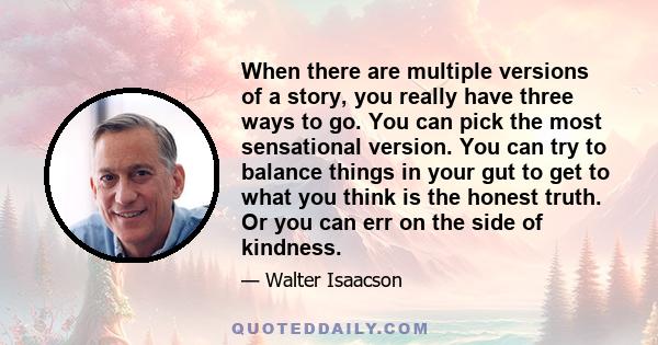 When there are multiple versions of a story, you really have three ways to go. You can pick the most sensational version. You can try to balance things in your gut to get to what you think is the honest truth. Or you