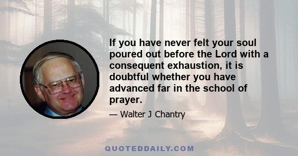 If you have never felt your soul poured out before the Lord with a consequent exhaustion, it is doubtful whether you have advanced far in the school of prayer.