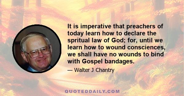 It is imperative that preachers of today learn how to declare the spritual law of God; for, until we learn how to wound consciences, we shall have no wounds to bind with Gospel bandages.