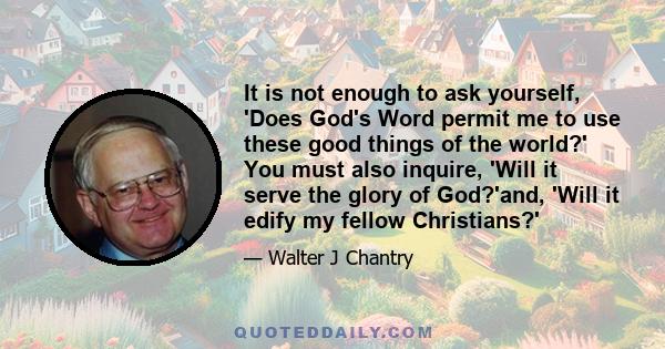 It is not enough to ask yourself, 'Does God's Word permit me to use these good things of the world?' You must also inquire, 'Will it serve the glory of God?'and, 'Will it edify my fellow Christians?'