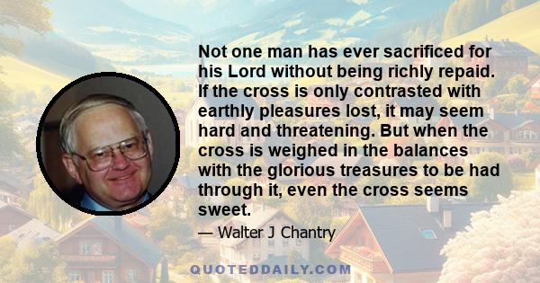 Not one man has ever sacrificed for his Lord without being richly repaid. If the cross is only contrasted with earthly pleasures lost, it may seem hard and threatening. But when the cross is weighed in the balances with 