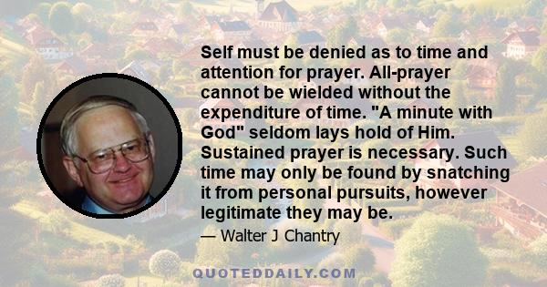 Self must be denied as to time and attention for prayer. All-prayer cannot be wielded without the expenditure of time. A minute with God seldom lays hold of Him. Sustained prayer is necessary. Such time may only be