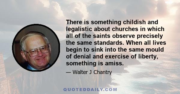 There is something childish and legalistic about churches in which all of the saints observe precisely the same standards. When all lives begin to sink into the same mould of denial and exercise of liberty, something is 