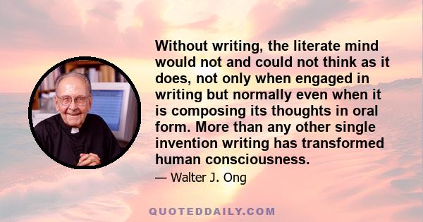 Without writing, the literate mind would not and could not think as it does, not only when engaged in writing but normally even when it is composing its thoughts in oral form. More than any other single invention