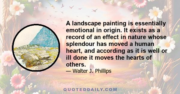 A landscape painting is essentially emotional in origin. It exists as a record of an effect in nature whose splendour has moved a human heart, and according as it is well or ill done it moves the hearts of others.