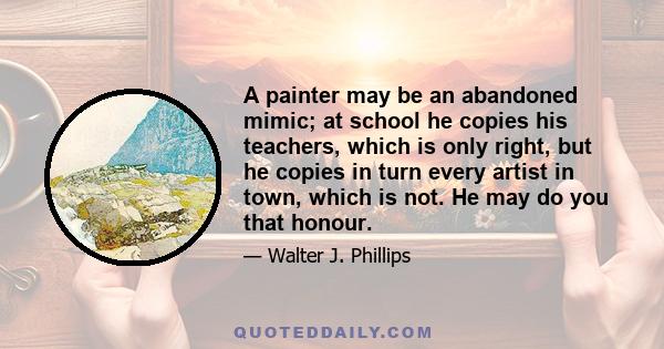 A painter may be an abandoned mimic; at school he copies his teachers, which is only right, but he copies in turn every artist in town, which is not. He may do you that honour.