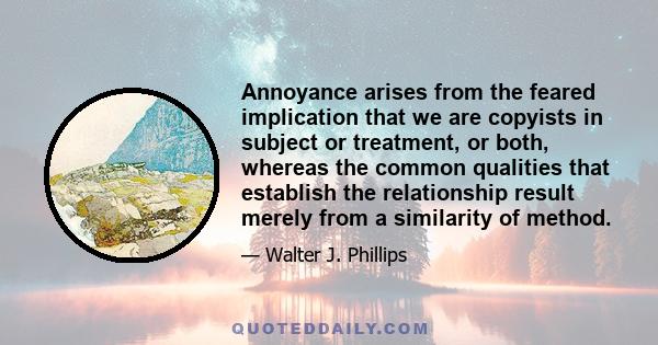 Annoyance arises from the feared implication that we are copyists in subject or treatment, or both, whereas the common qualities that establish the relationship result merely from a similarity of method.