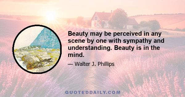 Beauty may be perceived in any scene by one with sympathy and understanding. Beauty is in the mind.