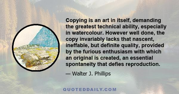 Copying is an art in itself, demanding the greatest technical ability, especially in watercolour. However well done, the copy invariably lacks that nascent, ineffable, but definite quality, provided by the furious