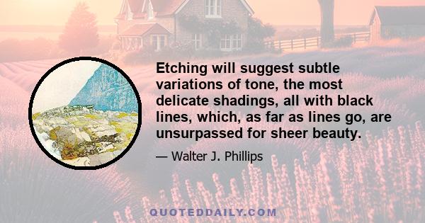 Etching will suggest subtle variations of tone, the most delicate shadings, all with black lines, which, as far as lines go, are unsurpassed for sheer beauty.