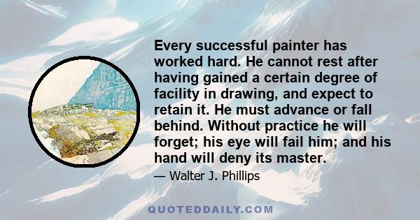 Every successful painter has worked hard. He cannot rest after having gained a certain degree of facility in drawing, and expect to retain it. He must advance or fall behind. Without practice he will forget; his eye