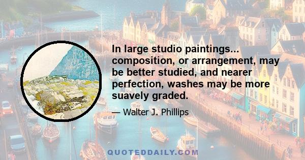 In large studio paintings... composition, or arrangement, may be better studied, and nearer perfection, washes may be more suavely graded.