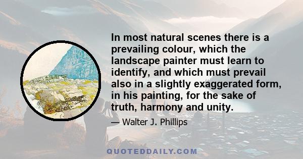 In most natural scenes there is a prevailing colour, which the landscape painter must learn to identify, and which must prevail also in a slightly exaggerated form, in his painting, for the sake of truth, harmony and