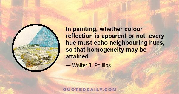 In painting, whether colour reflection is apparent or not, every hue must echo neighbouring hues, so that homogeneity may be attained.