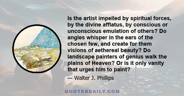 Is the artist impelled by spiritual forces, by the divine afflatus, by conscious or unconscious emulation of others? Do angles whisper in the ears of the chosen few, and create for them visions of aethereal beauty? Do