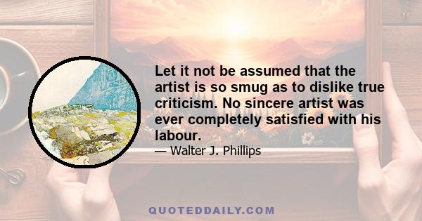 Let it not be assumed that the artist is so smug as to dislike true criticism. No sincere artist was ever completely satisfied with his labour.