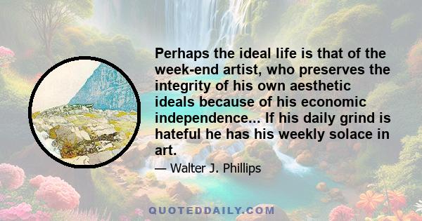 Perhaps the ideal life is that of the week-end artist, who preserves the integrity of his own aesthetic ideals because of his economic independence... If his daily grind is hateful he has his weekly solace in art.