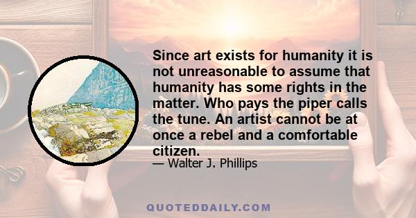 Since art exists for humanity it is not unreasonable to assume that humanity has some rights in the matter. Who pays the piper calls the tune. An artist cannot be at once a rebel and a comfortable citizen.