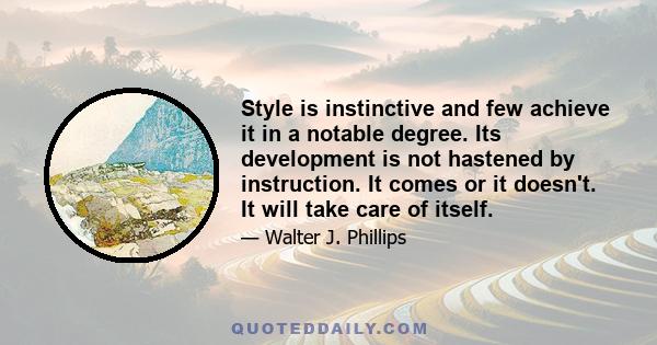 Style is instinctive and few achieve it in a notable degree. Its development is not hastened by instruction. It comes or it doesn't. It will take care of itself.