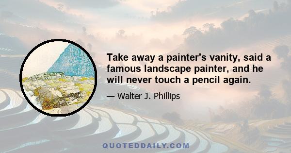 Take away a painter's vanity, said a famous landscape painter, and he will never touch a pencil again.