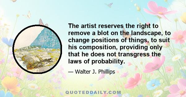 The artist reserves the right to remove a blot on the landscape, to change positions of things, to suit his composition, providing only that he does not transgress the laws of probability.