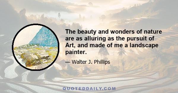 The beauty and wonders of nature are as alluring as the pursuit of Art, and made of me a landscape painter.