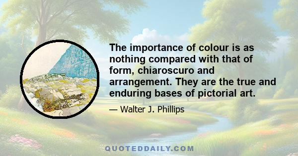 The importance of colour is as nothing compared with that of form, chiaroscuro and arrangement. They are the true and enduring bases of pictorial art.