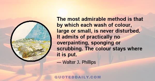 The most admirable method is that by which each wash of colour, large or small, is never disturbed. It admits of practically no overpainting, sponging or scrubbing. The colour stays where it is put.