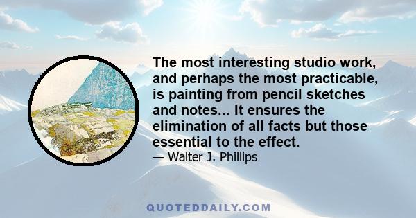 The most interesting studio work, and perhaps the most practicable, is painting from pencil sketches and notes... It ensures the elimination of all facts but those essential to the effect.