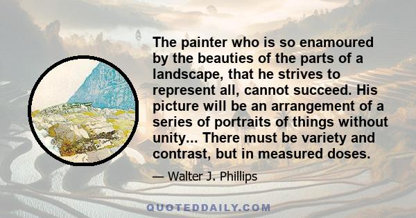 The painter who is so enamoured by the beauties of the parts of a landscape, that he strives to represent all, cannot succeed. His picture will be an arrangement of a series of portraits of things without unity... There 