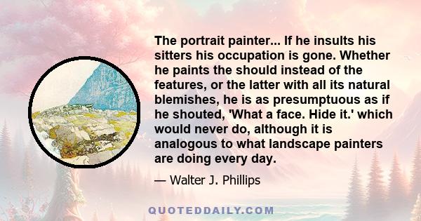 The portrait painter... If he insults his sitters his occupation is gone. Whether he paints the should instead of the features, or the latter with all its natural blemishes, he is as presumptuous as if he shouted, 'What 